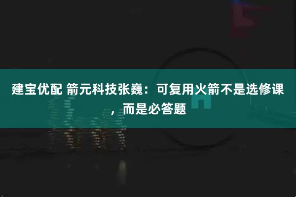 建宝优配 箭元科技张巍：可复用火箭不是选修课，而是必答题