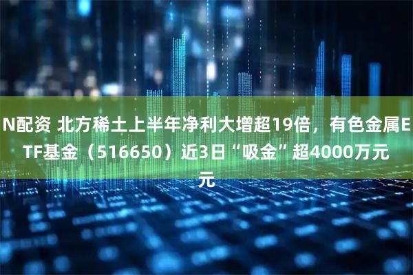 N配资 北方稀土上半年净利大增超19倍，有色金属ETF基金（516650）近3日“吸金”超4000万元