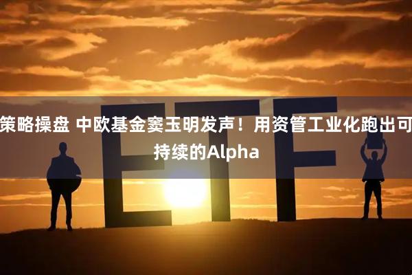策略操盘 中欧基金窦玉明发声！用资管工业化跑出可持续的Alpha