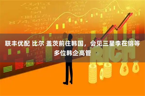 联丰优配 比尔 盖茨前往韩国，会见三星李在镕等多位韩企高管