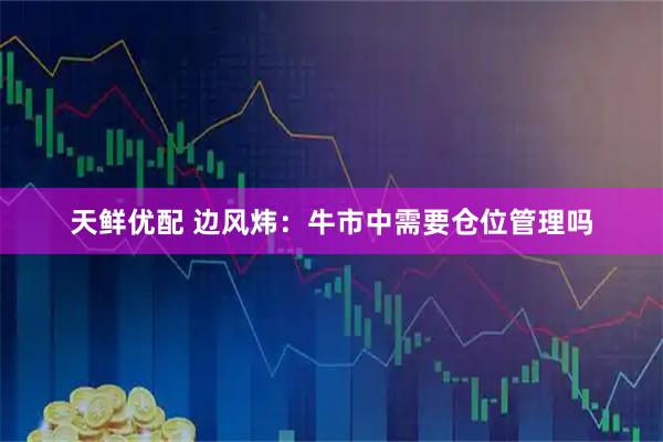 天鲜优配 边风炜：牛市中需要仓位管理吗