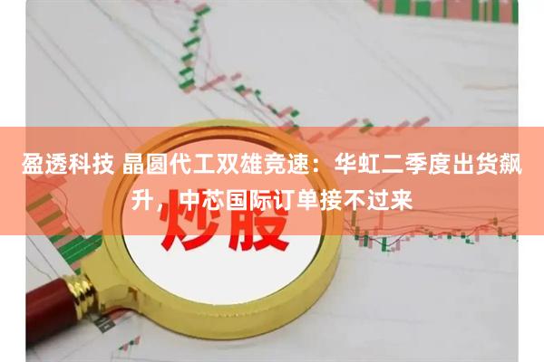 盈透科技 晶圆代工双雄竞速：华虹二季度出货飙升，中芯国际订单接不过来