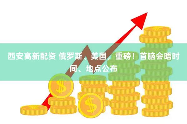 西安高新配资 俄罗斯、美国，重磅！首脑会晤时间、地点公布