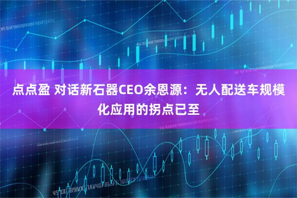 点点盈 对话新石器CEO余恩源：无人配送车规模化应用的拐点已至