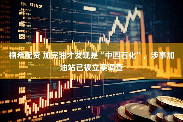 楠希配资 加完油才发现是“中园石化”，涉事加油站已被立案调查