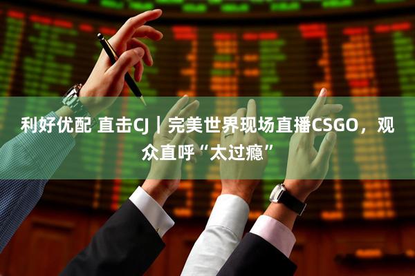 利好优配 直击CJ｜完美世界现场直播CSGO，观众直呼“太过瘾”