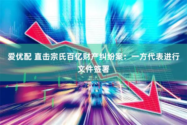 爱优配 直击宗氏百亿财产纠纷案：一方代表进行文件签署