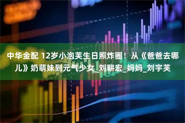 中华金配 12岁小泡芙生日照炸圈！从《爸爸去哪儿》奶萌妹到元气少女_刘畊宏_妈妈_刘宇芙