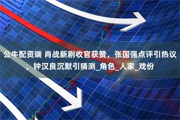 公牛配资端 肖战新剧收官获赞，张国强点评引热议，钟汉良沉默引猜测_角色_人家_戏份