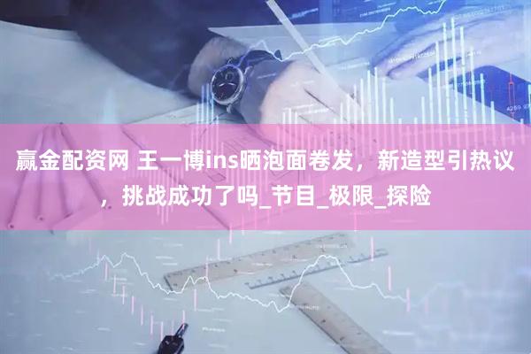 赢金配资网 王一博ins晒泡面卷发，新造型引热议，挑战成功了吗_节目_极限_探险