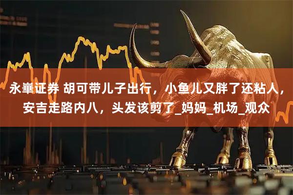 永崋证券 胡可带儿子出行，小鱼儿又胖了还粘人，安吉走路内八，头发该剪了_妈妈_机场_观众