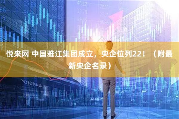 悦来网 中国雅江集团成立，央企位列22！（附最新央企名录）