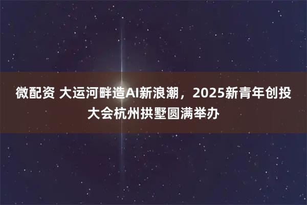 微配资 大运河畔造AI新浪潮，2025新青年创投大会杭州拱墅圆满举办