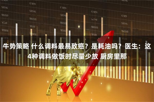 牛势策略 什么调料最易致癌？是耗油吗？医生：这4种调料做饭时尽量少放 厨房里那