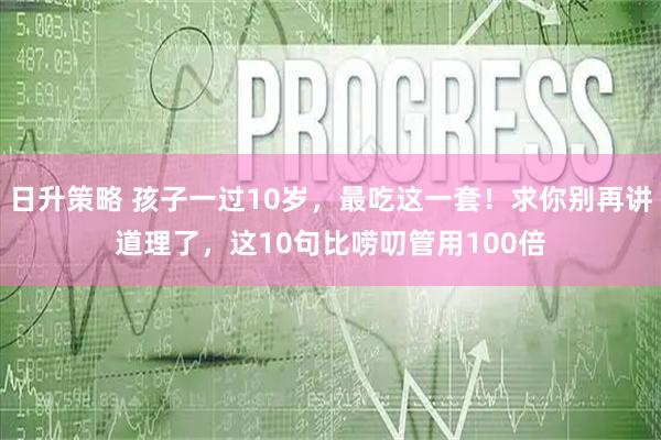 日升策略 孩子一过10岁，最吃这一套！求你别再讲道理了，这10句比唠叨管用100倍