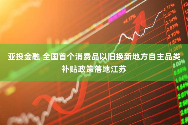亚投金融 全国首个消费品以旧换新地方自主品类补贴政策落地江苏