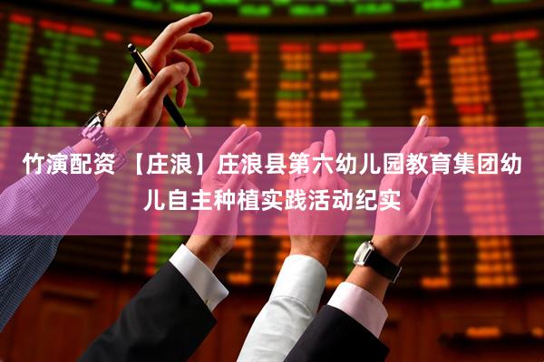 竹演配资 【庄浪】庄浪县第六幼儿园教育集团幼儿自主种植实践活动纪实