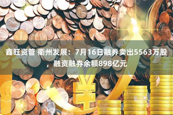 鑫旺资管 衢州发展：7月16日融券卖出5563万股，融资融券余额898亿元