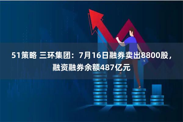 51策略 三环集团：7月16日融券卖出8800股，融资融券余额487亿元