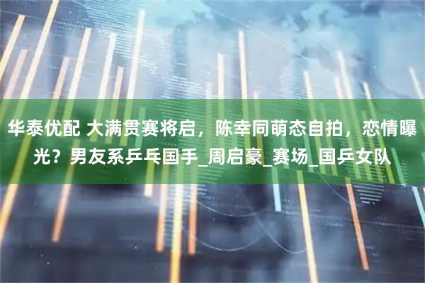 华泰优配 大满贯赛将启，陈幸同萌态自拍，恋情曝光？男友系乒乓国手_周启豪_赛场_国乒女队