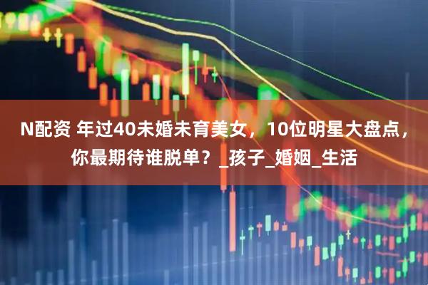 N配资 年过40未婚未育美女，10位明星大盘点，你最期待谁脱单？_孩子_婚姻_生活