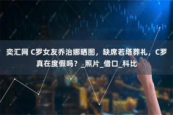 奕汇网 C罗女友乔治娜晒图，缺席若塔葬礼，C罗真在度假吗？_照片_借口_科比