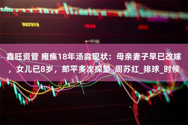 鑫旺资管 瘫痪18年汤淼现状：母亲妻子早已改嫁，女儿已8岁，郎平多次探望_周苏红_排球_时候