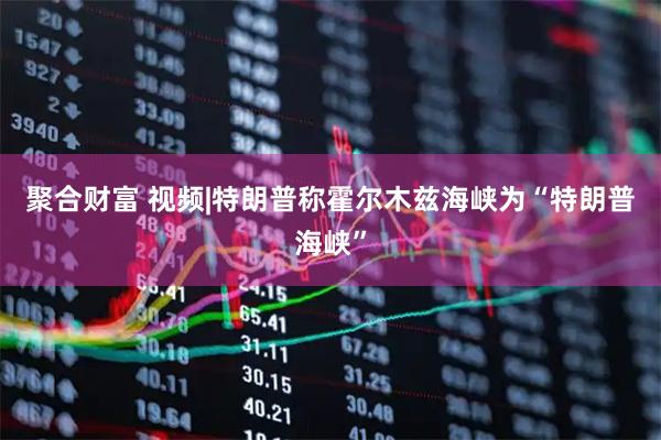 聚合财富 视频|特朗普称霍尔木兹海峡为“特朗普海峡”