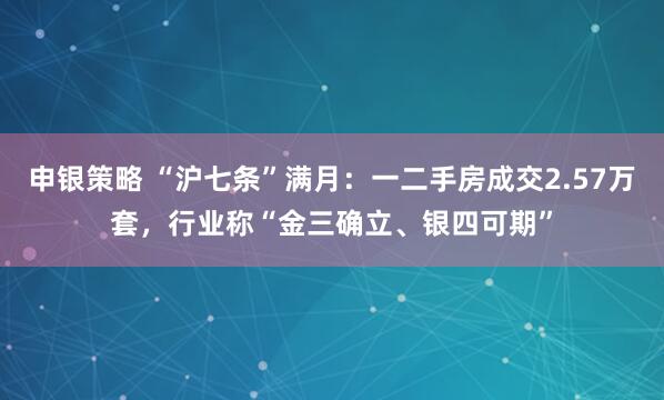 申银策略 “沪七条”满月：一二手房成交2.57万套，行业称“金三确立、银四可期”
