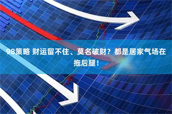 98策略 财运留不住、莫名破财？都是居家气场在拖后腿！