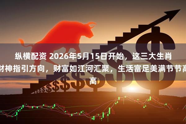 纵横配资 2026年5月15日开始，这三大生肖财神指引方向，财富如江河汇聚，生活富足美满节节高