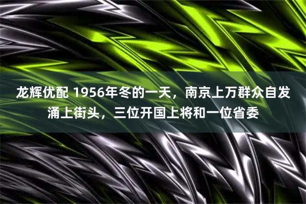 龙辉优配 1956年冬的一天，南京上万群众自发涌上街头，三位开国上将和一位省委