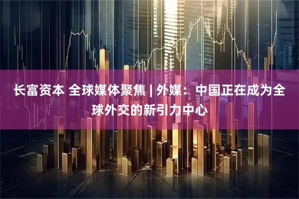 长富资本 全球媒体聚焦 | 外媒：中国正在成为全球外交的新引力中心
