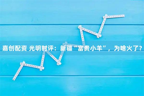 嘉创配资 光明时评：新疆“富贵小羊”，为啥火了？