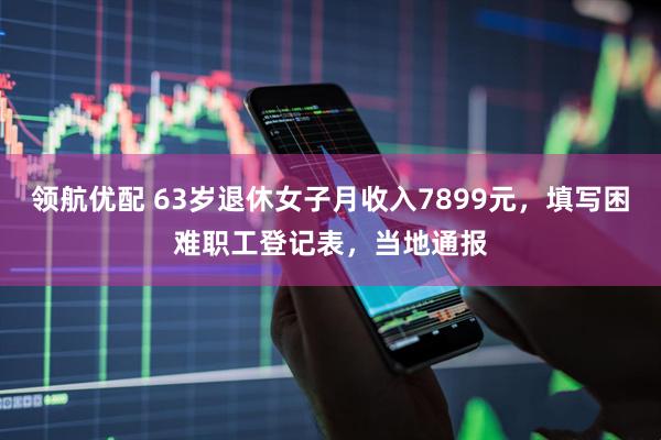 领航优配 63岁退休女子月收入7899元，填写困难职工登记表，当地通报