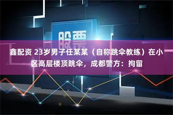 鑫配资 23岁男子任某某（自称跳伞教练）在小区高层楼顶跳伞，成都警方：拘留