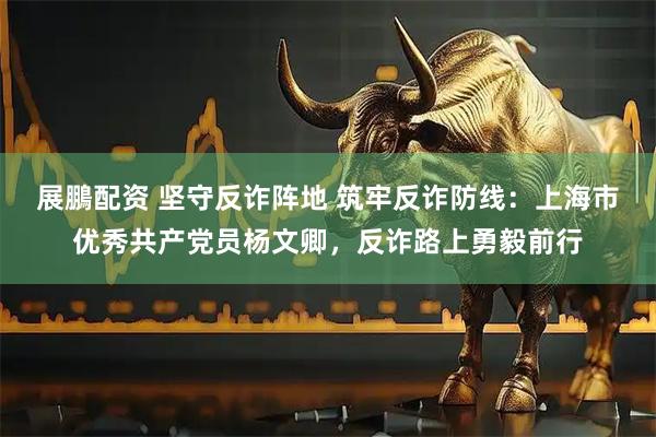 展鵬配资 坚守反诈阵地 筑牢反诈防线：上海市优秀共产党员杨文卿，反诈路上勇毅前行