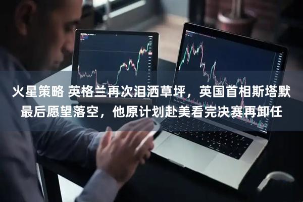 火星策略 英格兰再次泪洒草坪，英国首相斯塔默最后愿望落空，他原计划赴美看完决赛再卸任