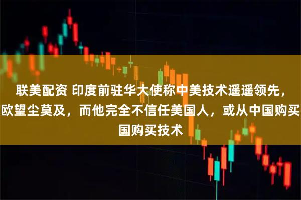 联美配资 印度前驻华大使称中美技术遥遥领先，韩日欧望尘莫及，而他完全不信任美国人，或从中国购买技术