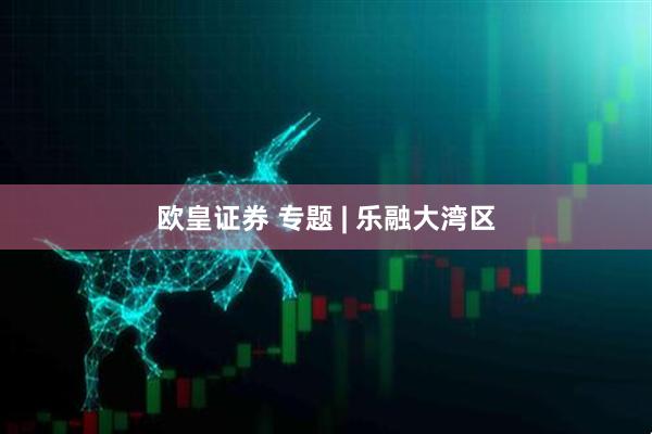 欧皇证券 专题 | 乐融大湾区
