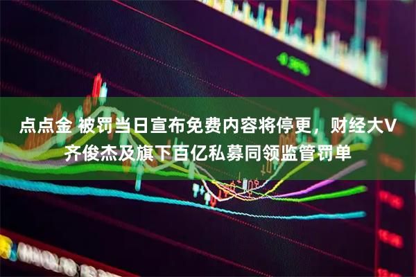 点点金 被罚当日宣布免费内容将停更，财经大V齐俊杰及旗下百亿私募同领监管罚单