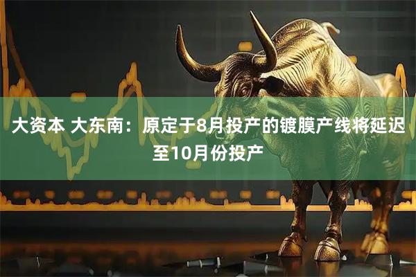 大资本 大东南：原定于8月投产的镀膜产线将延迟至10月份投产