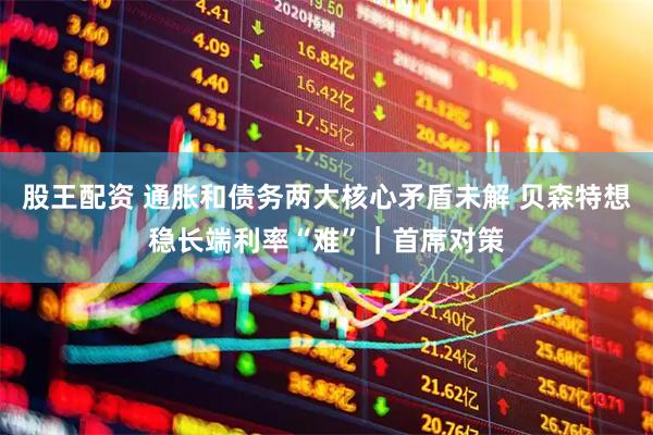 股王配资 通胀和债务两大核心矛盾未解 贝森特想稳长端利率“难”｜首席对策