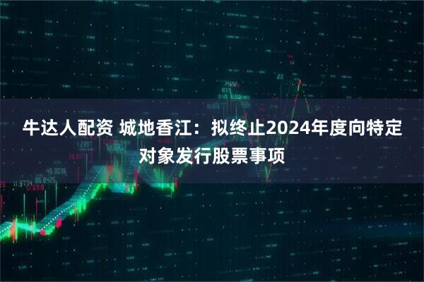牛达人配资 城地香江：拟终止2024年度向特定对象发行股票事项