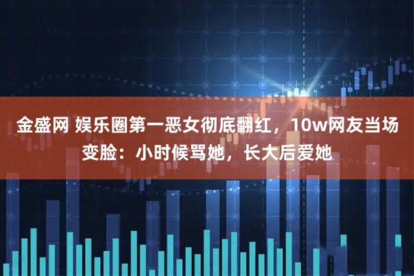 金盛网 娱乐圈第一恶女彻底翻红，10w网友当场变脸：小时候骂她，长大后爱她