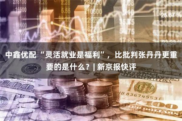 中鑫优配 “灵活就业是福利”，比批判张丹丹更重要的是什么？| 新京报快评