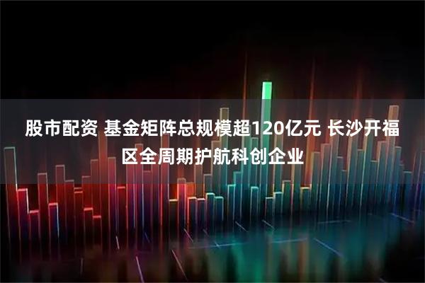 股市配资 基金矩阵总规模超120亿元 长沙开福区全周期护航科创企业