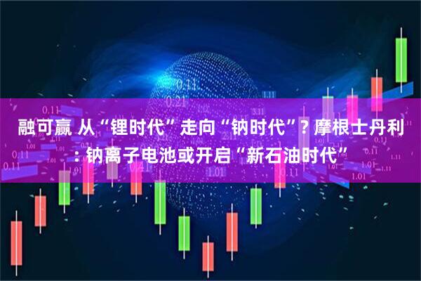 融可赢 从“锂时代”走向“钠时代”? 摩根士丹利: 钠离子电池或开启“新石油时代”